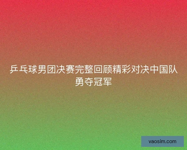 乒乓球男团决赛完整回顾精彩对决中国队勇夺冠军 乒乓球男团决赛完整回顾精彩对决中国队勇夺冠军