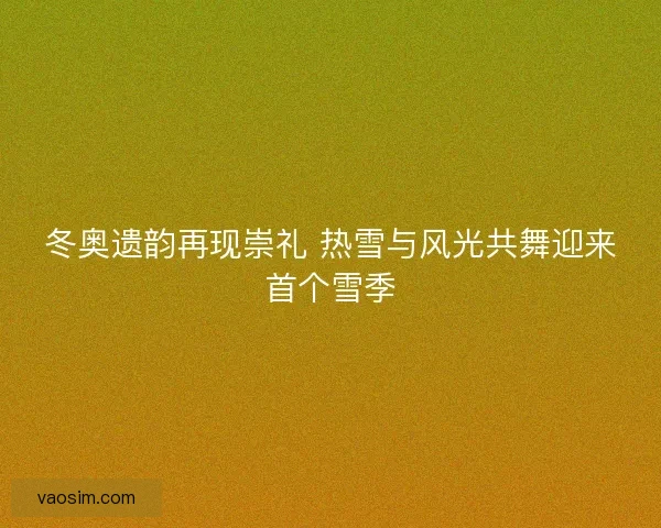 冬奥遗韵再现崇礼 热雪与风光共舞迎来首个雪季