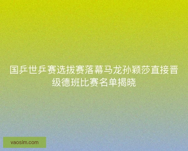 国乒世乒赛选拔赛落幕马龙孙颖莎直接晋级德班比赛名单揭晓 国乒世乒赛选拔赛落幕马龙孙颖莎直接晋级德班比赛名单揭晓