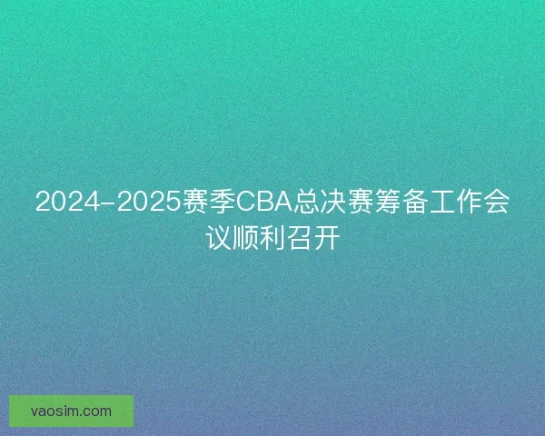 2024-2025赛季CBA总决赛筹备工作会议顺利召开