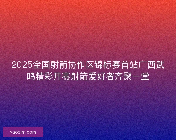 2025全国射箭协作区锦标赛首站广西武鸣精彩开赛射箭爱好者齐聚一堂 2025全国射箭协作区锦标赛首站广西武鸣精彩开赛射箭爱好者齐聚一堂