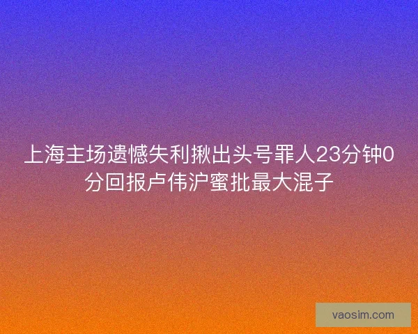 上海主场遗憾失利揪出头号罪人23分钟0分回报卢伟沪蜜批最大混子 上海主场遗憾失利揪出头号罪人23分钟0分回报卢伟沪蜜批最大混子