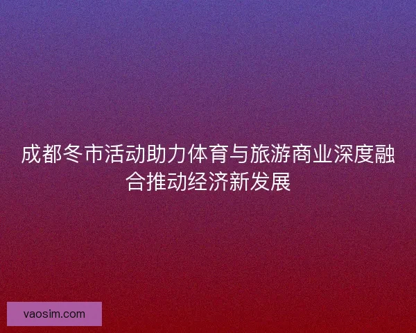 成都冬市活动助力体育与旅游商业深度融合推动经济新发展