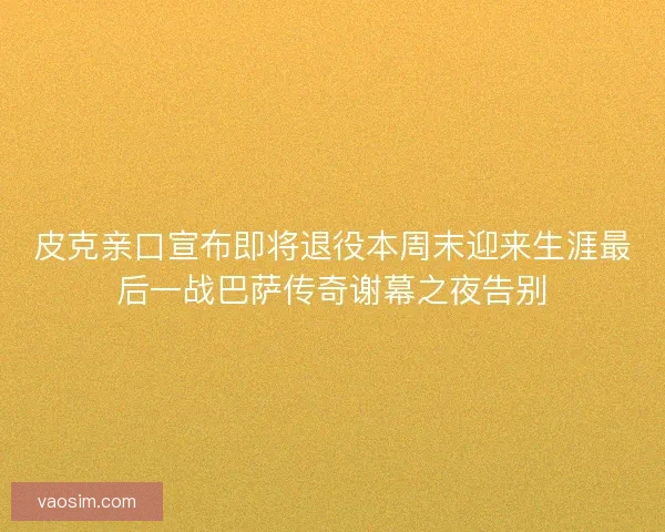 皮克亲口宣布即将退役本周末迎来生涯最后一战巴萨传奇谢幕之夜告别