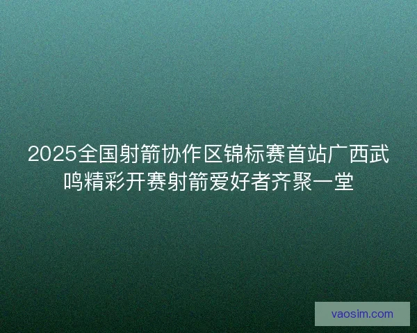 2025全国射箭协作区锦标赛首站广西武鸣精彩开赛射箭爱好者齐聚一堂 2025全国射箭协作区锦标赛首站广西武鸣精彩开赛射箭爱好者齐聚一堂