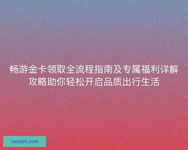 畅游金卡领取全流程指南及专属福利详解攻略助你轻松开启品质出行生活 畅游金卡领取全流程指南及专属福利详解攻略助你轻松开启品质出行生活