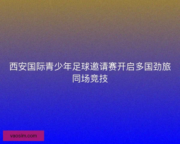 西安国际青少年足球邀请赛开启多国劲旅同场竞技 西安国际青少年足球邀请赛开启多国劲旅同场竞技