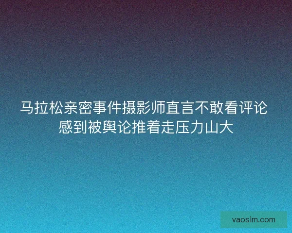 马拉松亲密事件摄影师直言不敢看评论 感到被舆论推着走压力山大