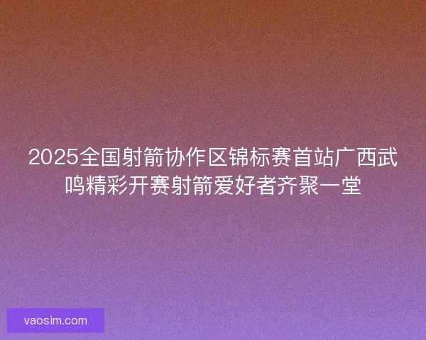 2025全国射箭协作区锦标赛首站广西武鸣精彩开赛射箭爱好者齐聚一堂 2025全国射箭协作区锦标赛首站广西武鸣精彩开赛射箭爱好者齐聚一堂