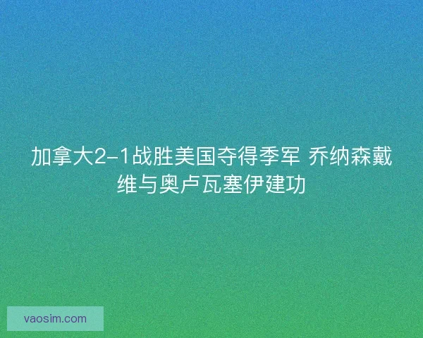加拿大2-1战胜美国夺得季军 乔纳森戴维与奥卢瓦塞伊建功 加拿大2-1战胜美国夺得季军 乔纳森戴维与奥卢瓦塞伊建功