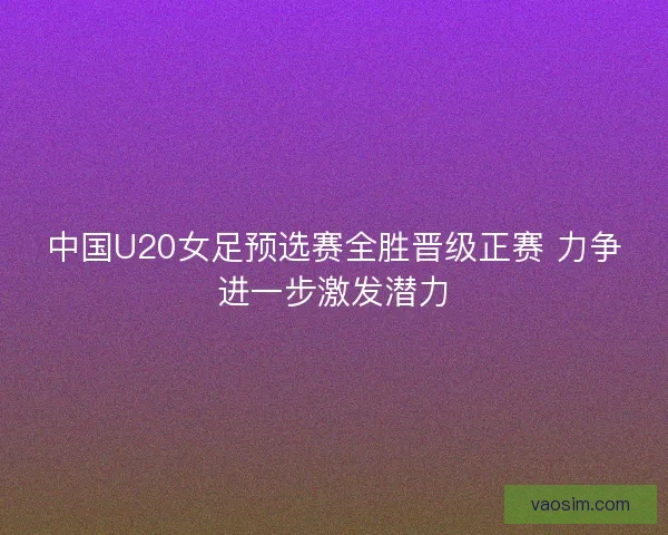 中国U20女足预选赛全胜晋级正赛 力争进一步激发潜力 中国U20女足预选赛全胜晋级正赛 力争进一步激发潜力