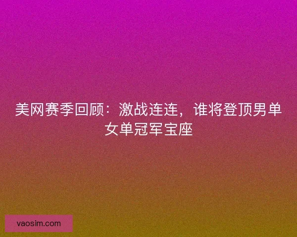 美网赛季回顾：激战连连，谁将登顶男单女单冠军宝座