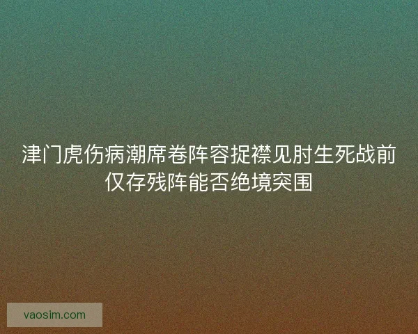 津门虎伤病潮席卷阵容捉襟见肘生死战前仅存残阵能否绝境突围 津门虎伤病潮席卷阵容捉襟见肘生死战前仅存残阵能否绝境突围